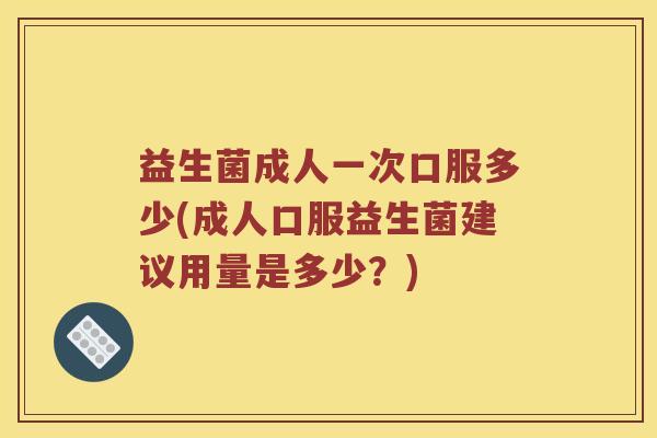益生菌成人一次口服多少(成人口服益生菌建议用量是多少？)