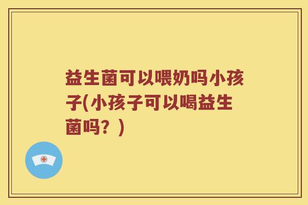 益生菌可以喂奶吗小孩子(小孩子可以喝益生菌吗？)