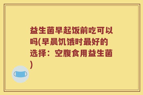 益生菌早起饭前吃可以吗(早晨饥饿时最好的选择：空腹食用益生菌)