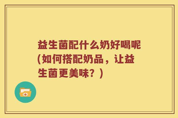 益生菌配什么奶好喝呢(如何搭配奶品，让益生菌更美味？)