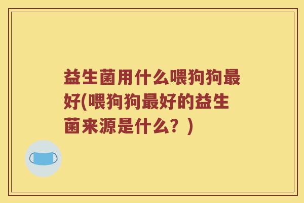 益生菌用什么喂狗狗最好(喂狗狗最好的益生菌来源是什么？)