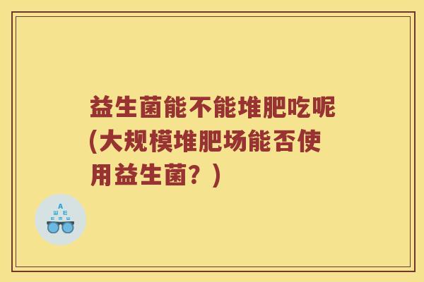 益生菌能不能堆肥吃呢(大规模堆肥场能否使用益生菌？)