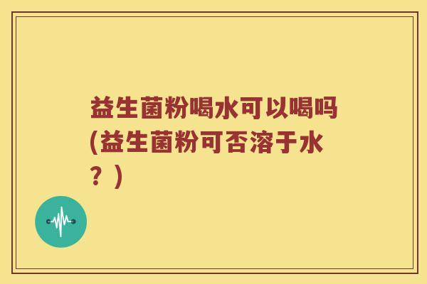 益生菌粉喝水可以喝吗(益生菌粉可否溶于水？)