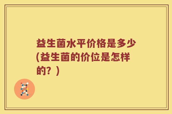 益生菌水平价格是多少(益生菌的价位是怎样的?) 益生菌水平价格是多少(益生菌的价位是怎样的?)