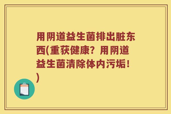 用阴道益生菌排出脏东西(重获健康？用阴道益生菌清除体内污垢！)