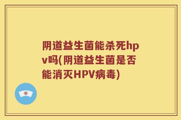 阴道益生菌能杀死hpv吗(阴道益生菌是否能消灭HPV病毒)