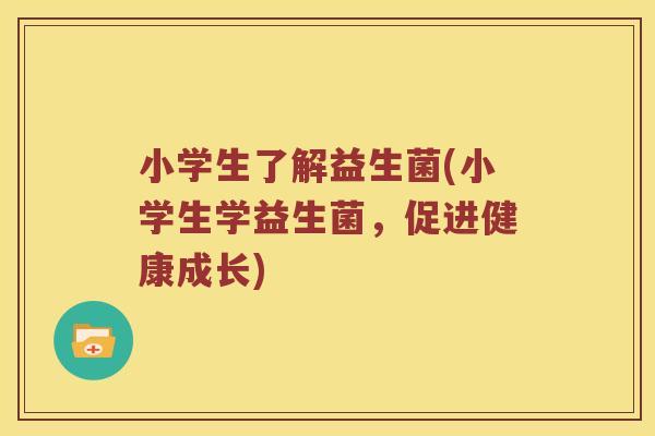 小学生了解益生菌(小学生学益生菌,促进健康成长) 小学生了解益生菌(小学生学益生菌,促进健康成长)