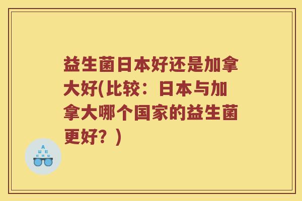 益生菌日本好还是加拿大好(比较：日本与加拿大哪个国家的益生菌更好？)