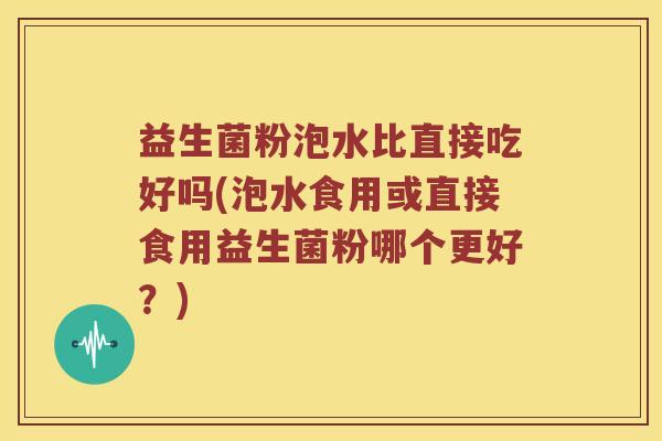 益生菌粉泡水比直接吃好吗(泡水食用或直接食用益生菌粉哪个更好？)