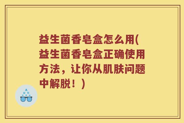 益生菌香皂盒怎么用(益生菌香皂盒正确使用方法，让你从问题中解脱！)
