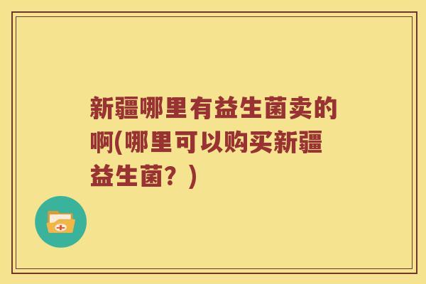 新疆哪里有益生菌卖的啊(哪里可以购买新疆益生菌？)