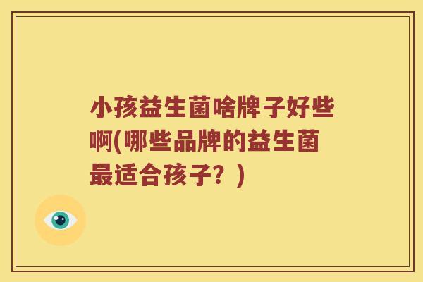 小孩益生菌啥牌子好些啊(哪些品牌的益生菌最适合孩子？)