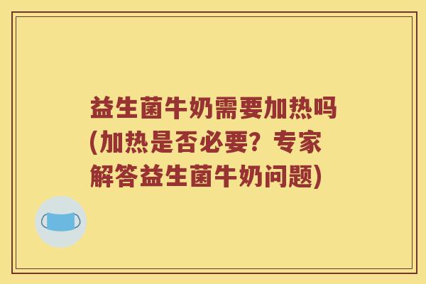 益生菌牛奶需要加热吗(加热是否必要?专家解答益生菌牛奶问题) 益生菌牛奶需要加热吗(加热是否必要?专家解答益生菌牛奶问题)