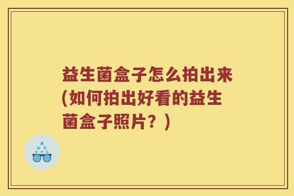益生菌盒子怎么拍出来(如何拍出好看的益生菌盒子照片?) 益生菌盒子怎么拍出来(如何拍出好看的益生菌盒子照片?)