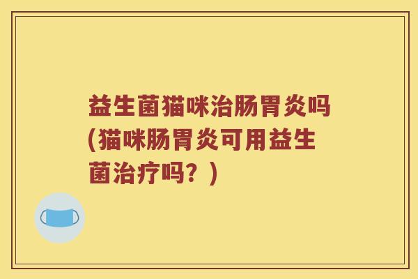 益生菌猫咪治肠胃炎吗(猫咪肠胃炎可用益生菌治疗吗？)