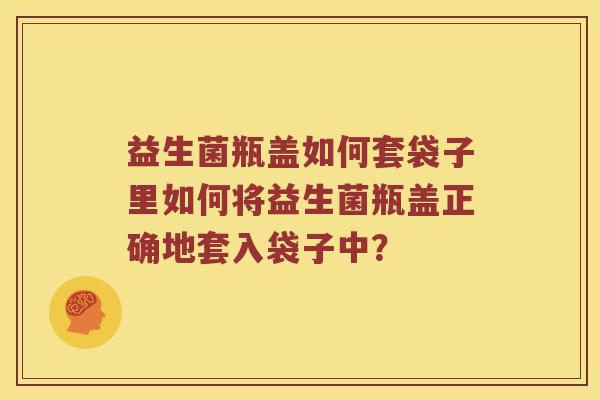 益生菌瓶盖如何套袋子里如何将益生菌瓶盖正确地套入袋子中？