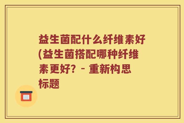 益生菌配什么纤维素好(益生菌搭配哪种纤维素更好？- 重新构思标题