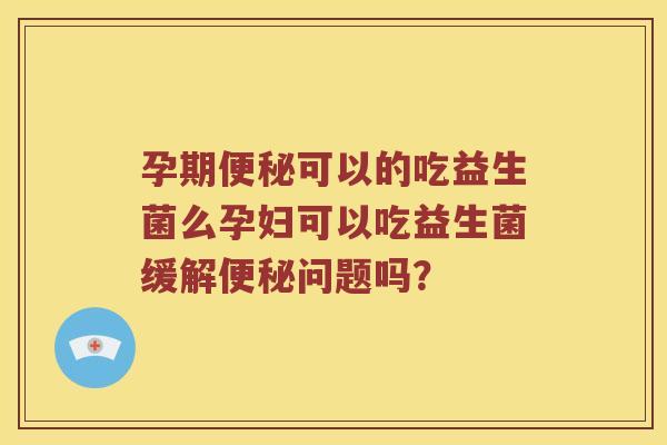 孕期便秘可以的吃益生菌么孕妇可以吃益生菌缓解便秘问题吗？