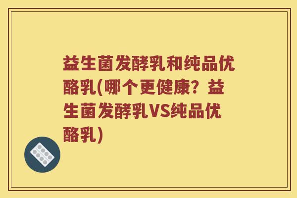 益生菌发酵乳和纯品优酪乳(哪个更健康？益生菌发酵乳VS纯品优酪乳)