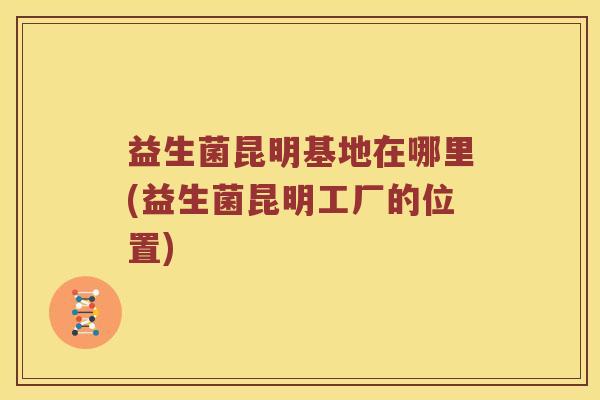 益生菌昆明基地在哪里(益生菌昆明工厂的位置)