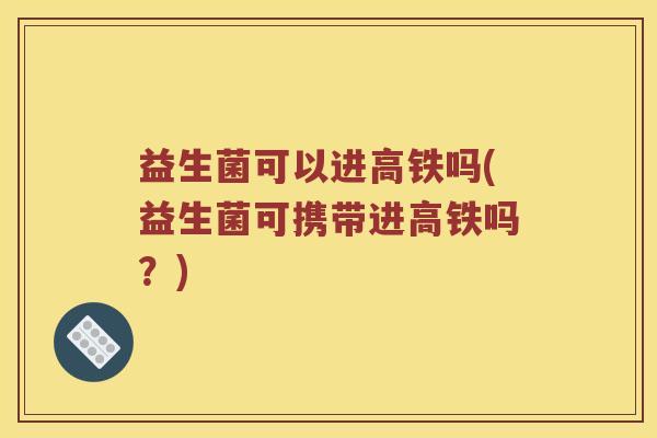 益生菌可以进高铁吗(益生菌可携带进高铁吗？)
