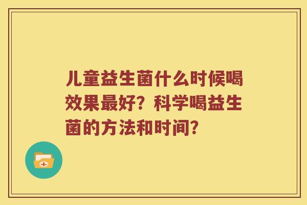 儿童益生菌什么时候喝效果最好？科学喝益生菌的方法和时间？