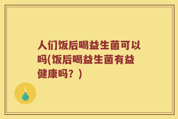人们饭后喝益生菌可以吗(饭后喝益生菌有益健康吗？)