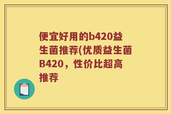 便宜好用的b420益生菌推荐(优质益生菌B420，性价比超高推荐
