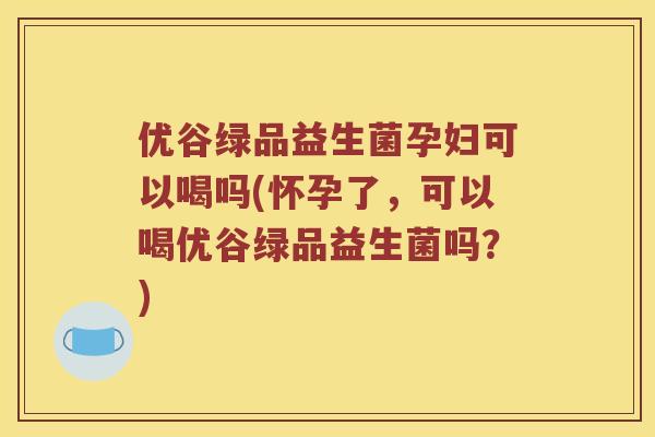 优谷绿品益生菌孕妇可以喝吗(怀孕了，可以喝优谷绿品益生菌吗？)