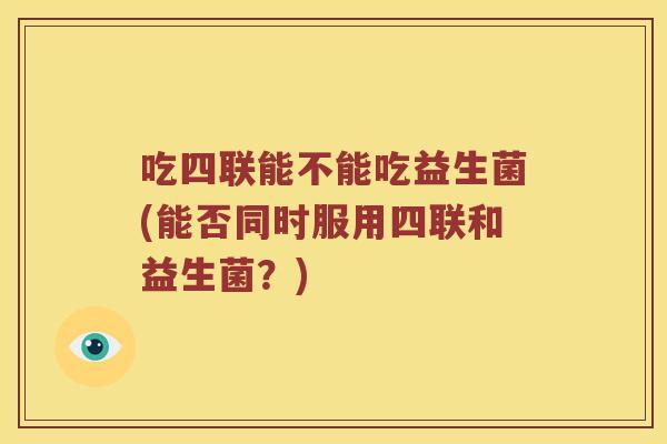 吃四联能不能吃益生菌(能否同时服用四联和益生菌？)