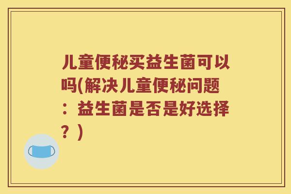 儿童便秘买益生菌可以吗(解决儿童便秘问题：益生菌是否是好选择？)