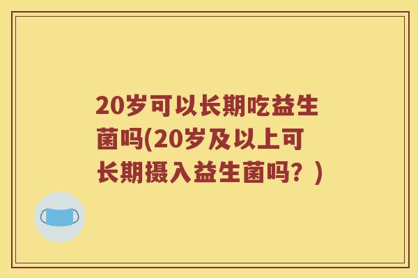 20岁可以长期吃益生菌吗(20岁及以上可长期摄入益生菌吗?) 20岁可以长期吃益生菌吗(20岁及以上可长期摄入益生菌吗?)