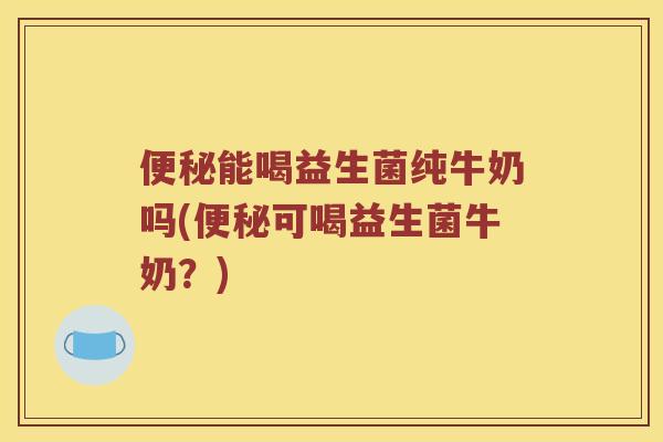 便秘能喝益生菌纯牛奶吗(便秘可喝益生菌牛奶？)