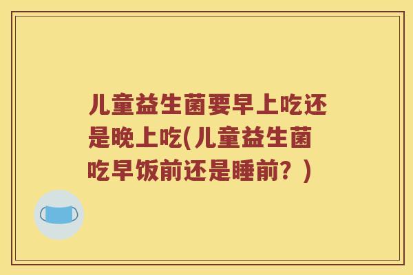 儿童益生菌要早上吃还是晚上吃(儿童益生菌吃早饭前还是睡前？)