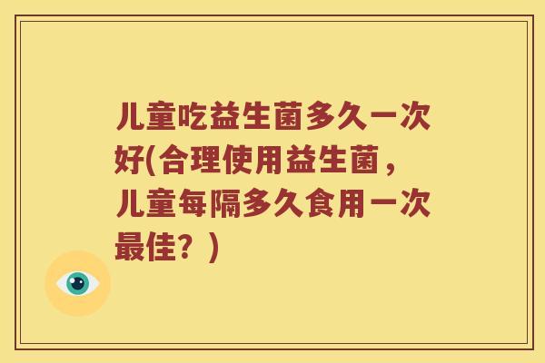 儿童吃益生菌多久一次好(合理使用益生菌，儿童每隔多久食用一次最佳？)