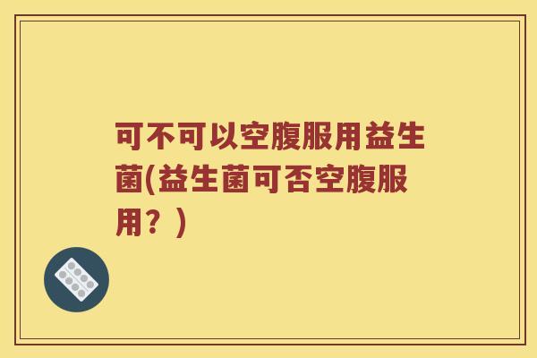 可不可以空腹服用益生菌(益生菌可否空腹服用？)