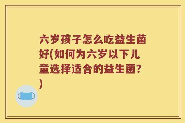 六岁孩子怎么吃益生菌好(如何为六岁以下儿童选择适合的益生菌？)