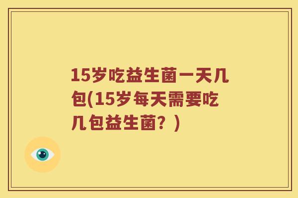 15岁吃益生菌一天几包(15岁每天需要吃几包益生菌?) 15岁吃益生菌一天几包(15岁每天需要吃几包益生菌?)