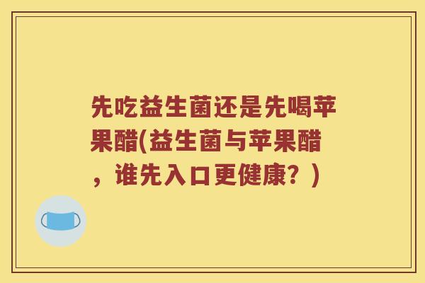 先吃益生菌还是先喝苹果醋(益生菌与苹果醋，谁先入口更健康？)