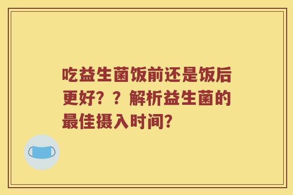 吃益生菌饭前还是饭后更好？？解析益生菌的最佳摄入时间？