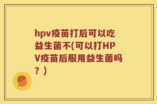 hpv疫苗打后可以吃益生菌不(可以打HPV疫苗后服用益生菌吗？)