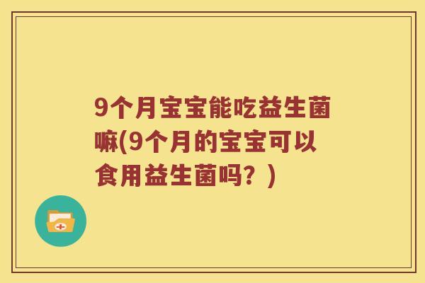 9个月宝宝能吃益生菌嘛(9个月的宝宝可以食用益生菌吗？)