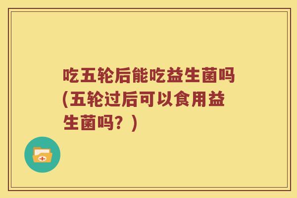 吃五轮后能吃益生菌吗(五轮过后可以食用益生菌吗？)
