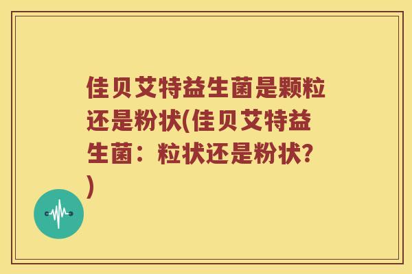 佳贝艾特益生菌是颗粒还是粉状(佳贝艾特益生菌：粒状还是粉状？)
