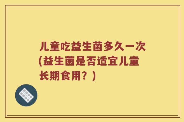 儿童吃益生菌多久一次(益生菌是否适宜儿童长期食用？)