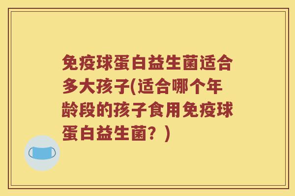免疫球蛋白益生菌适合多大孩子(适合哪个年龄段的孩子食用免疫球蛋白益生菌？)