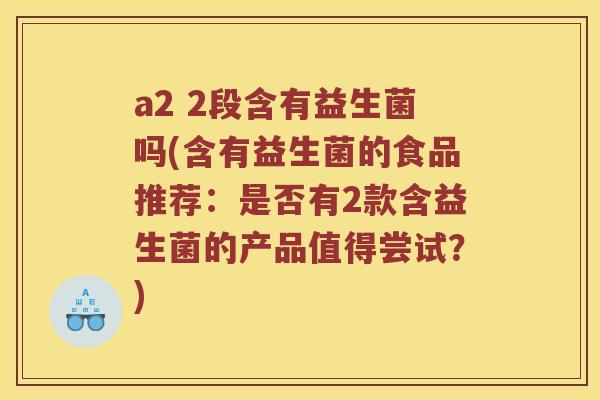 a2 2段含有益生菌吗(含有益生菌的食品推荐：是否有2款含益生菌的产品值得尝试？)