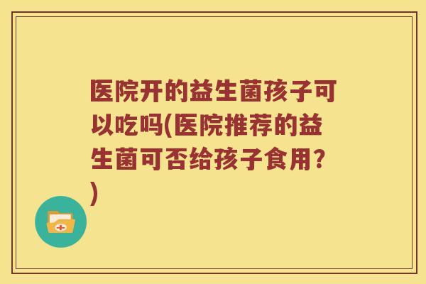 医院开的益生菌孩子可以吃吗(医院推荐的益生菌可否给孩子食用？)