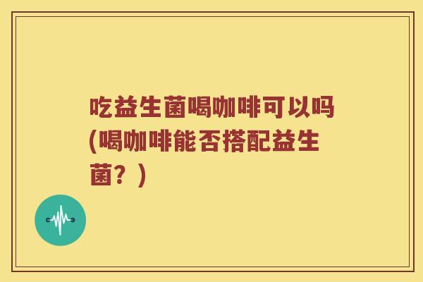吃益生菌喝咖啡可以吗(喝咖啡能否搭配益生菌？)