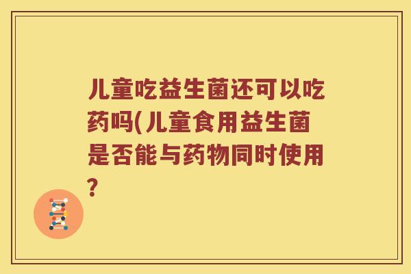 儿童吃益生菌还可以吃药吗(儿童食用益生菌是否能与同时使用？